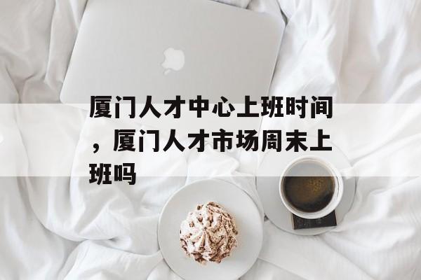 厦门人才中心上班时间，厦门人才市场周末上班吗-第1张图片-