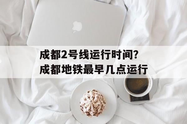 成都2号线运行时间？成都地铁最早几点运行-第1张图片-