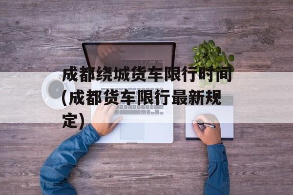 成都绕城货车限行时间(成都货车限行最新规定)-第1张图片-