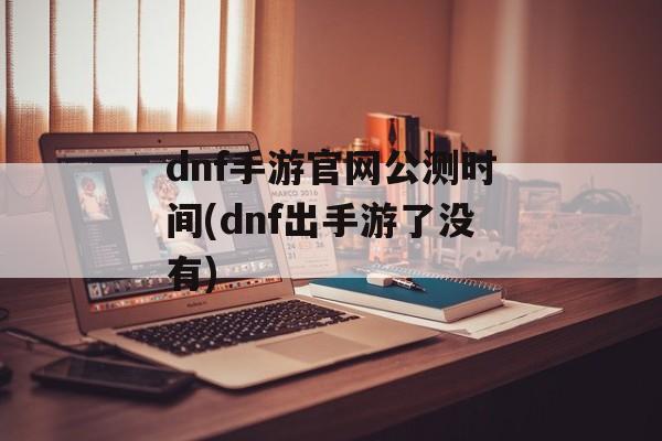 dnf手游官网公测时间(dnf出手游了没有)-第1张图片-