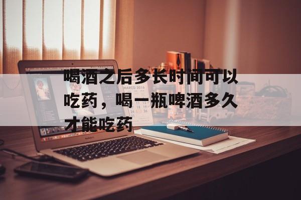 喝酒之后多长时间可以吃药，喝一瓶啤酒多久才能吃药-第1张图片-