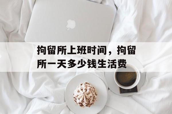 拘留所上班时间，拘留所一天多少钱生活费-第1张图片-