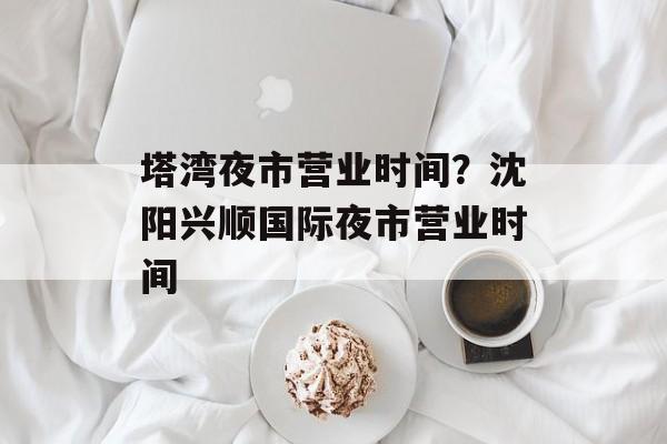塔湾夜市营业时间？沈阳兴顺国际夜市营业时间-第1张图片-