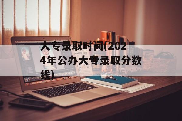 大专录取时间(2024年公办大专录取分数线)-第1张图片-