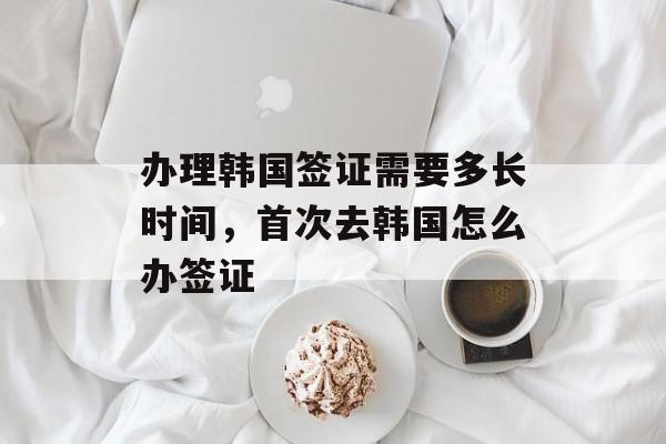 办理韩国签证需要多长时间，首次去韩国怎么办签证-第1张图片-