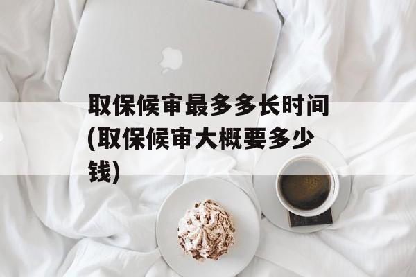取保候审最多多长时间(取保候审大概要多少钱)-第1张图片-