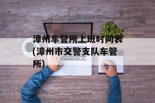 漳州车管所上班时间表(漳州市交警支队车管所)-第1张图片-
