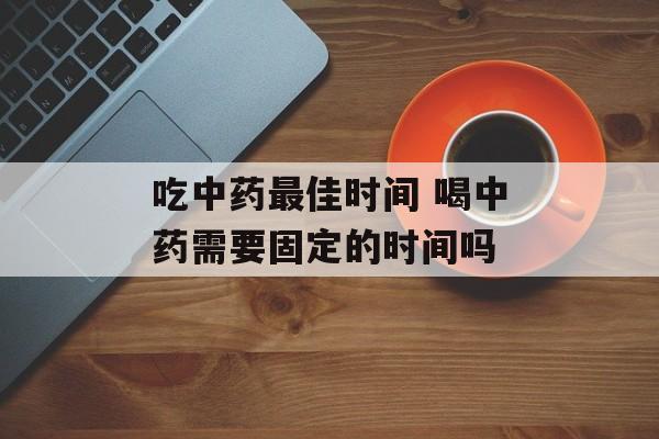 吃中药最佳时间 喝中药需要固定的时间吗-第1张图片-