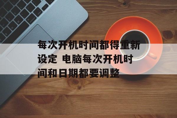 每次开机时间都得重新设定 电脑每次开机时间和日期都要调整-第1张图片-