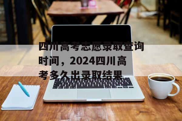 四川高考志愿录取查询时间，2024四川高考多久出录取结果-第1张图片-