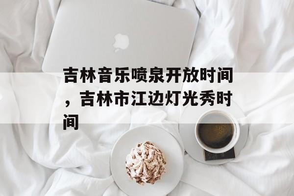 吉林音乐喷泉开放时间，吉林市江边灯光秀时间-第1张图片-