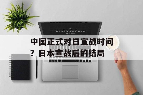 中国正式对日宣战时间？日本宣战后的结局-第1张图片-