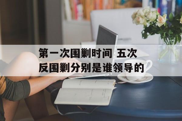 第一次围剿时间 五次反围剿分别是谁领导的-第1张图片-
