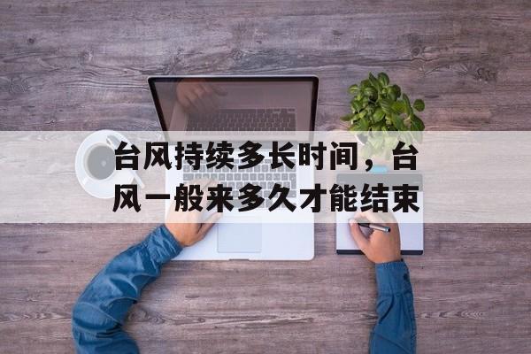 台风持续多长时间，台风一般来多久才能结束-第1张图片-