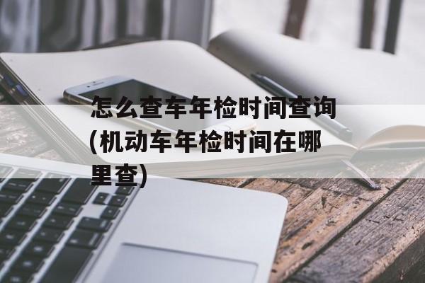 怎么查车年检时间查询(机动车年检时间在哪里查)-第1张图片-