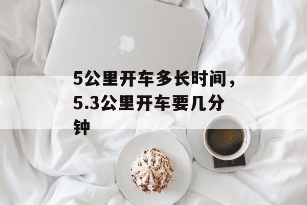 5公里开车多长时间，5.3公里开车要几分钟-第1张图片-