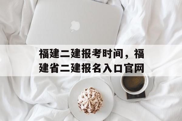 福建二建报考时间，福建省二建报名入口官网-第1张图片-