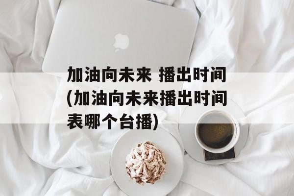 加油向未来 播出时间(加油向未来播出时间表哪个台播)-第1张图片-