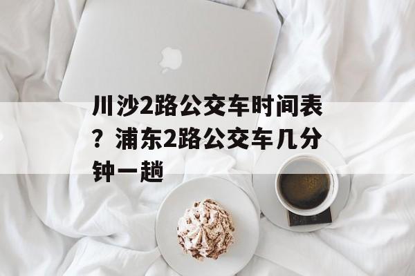川沙2路公交车时间表？浦东2路公交车几分钟一趟-第1张图片-