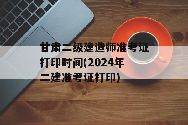 甘肃二级建造师准考证打印时间(2024年二建准考证打印)-第1张图片-