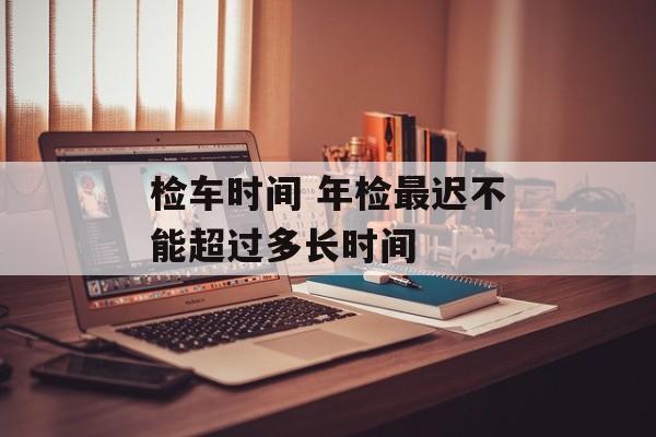 检车时间 年检最迟不能超过多长时间-第1张图片-