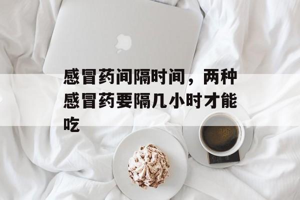 感冒药间隔时间，两种感冒药要隔几小时才能吃-第1张图片-