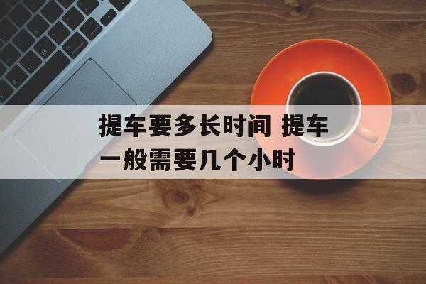 提车要多长时间 提车一般需要几个小时-第1张图片-