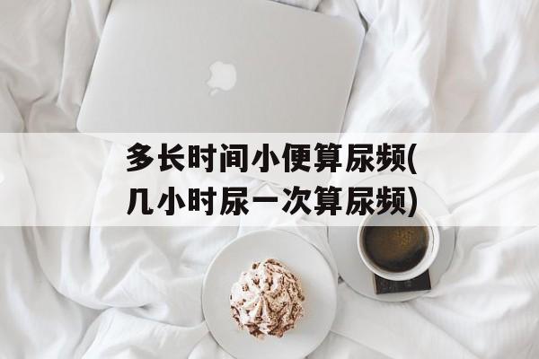 多长时间小便算尿频(几小时尿一次算尿频)-第1张图片-