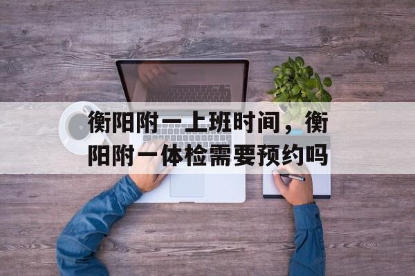 衡阳附一上班时间，衡阳附一体检需要预约吗-第1张图片-