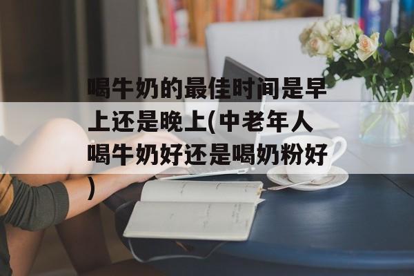 喝牛奶的最佳时间是早上还是晚上(中老年人喝牛奶好还是喝奶粉好)-第1张图片-