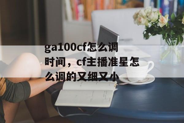 ga100cf怎么调时间，cf主播准星怎么调的又细又小-第1张图片-