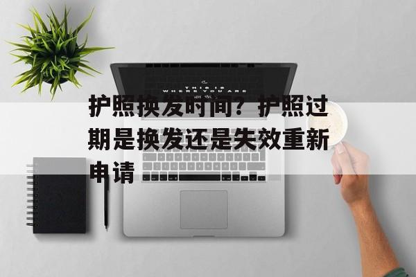 护照换发时间？护照过期是换发还是失效重新申请-第1张图片-