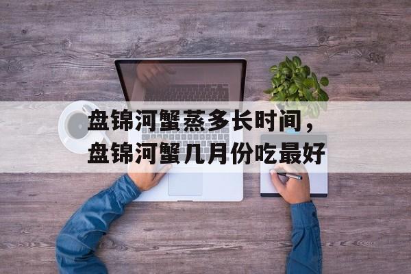 盘锦河蟹蒸多长时间，盘锦河蟹几月份吃最好-第1张图片-