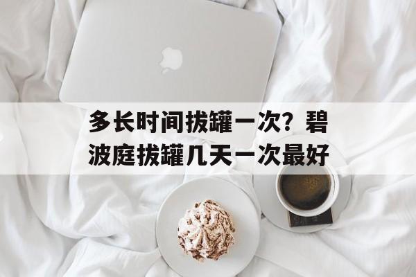 多长时间拔罐一次？碧波庭拔罐几天一次最好-第1张图片-