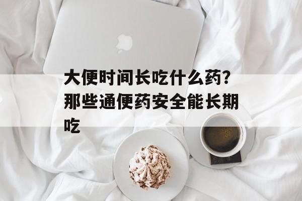 大便时间长吃什么药？那些通便药安全能长期吃-第1张图片-