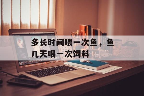 多长时间喂一次鱼，鱼几天喂一次饲料-第1张图片-