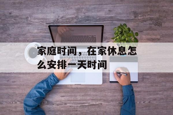 家庭时间，在家休息怎么安排一天时间-第1张图片-