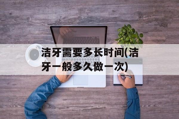 洁牙需要多长时间(洁牙一般多久做一次)-第1张图片-