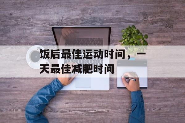 饭后最佳运动时间，一天最佳减肥时间-第1张图片-