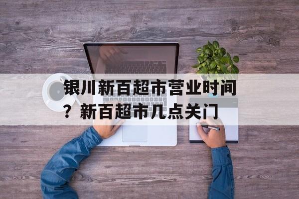 银川新百超市营业时间？新百超市几点关门-第1张图片-