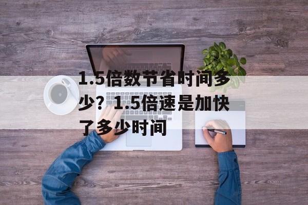 1.5倍数节省时间多少？1.5倍速是加快了多少时间-第1张图片-