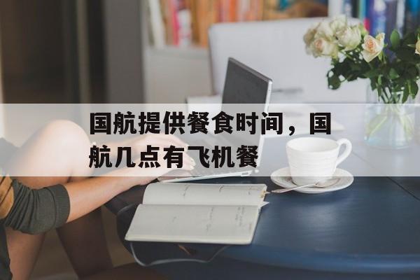 国航提供餐食时间，国航几点有飞机餐-第1张图片-