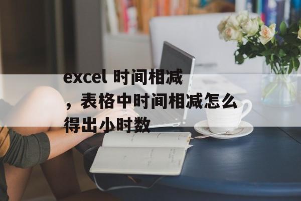 excel 时间相减，表格中时间相减怎么得出小时数-第1张图片-