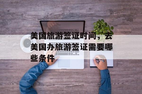 美国旅游签证时间，去美国办旅游签证需要哪些条件-第1张图片-