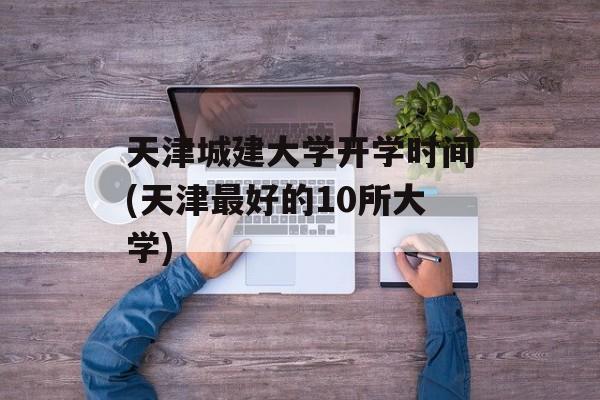 天津城建大学开学时间(天津最好的10所大学)-第1张图片-