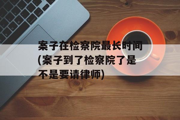 案子在检察院最长时间(案子到了检察院了是不是要请律师)-第1张图片-