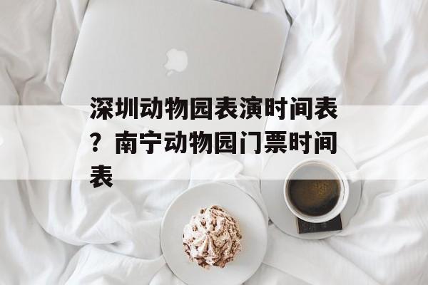 深圳动物园表演时间表？南宁动物园门票时间表-第1张图片-