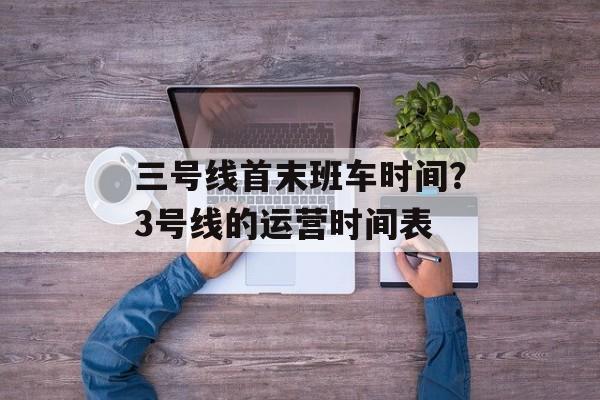 三号线首末班车时间？3号线的运营时间表-第1张图片-