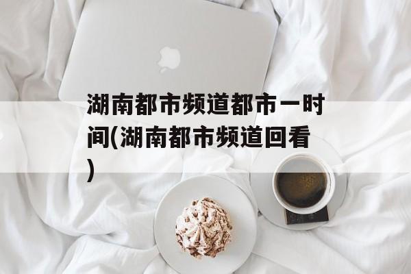 湖南都市频道都市一时间(湖南都市频道回看)-第1张图片-