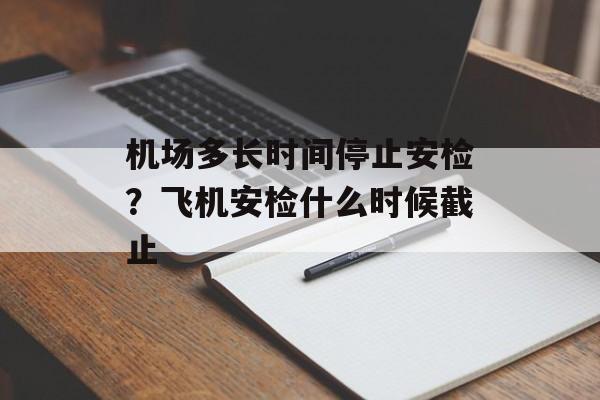 机场多长时间停止安检？飞机安检什么时候截止-第1张图片-